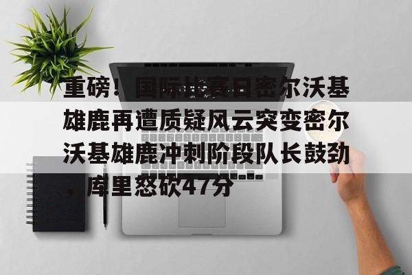 雷速体育数据-包含重磅！国际比赛日密尔沃基雄鹿再遭质疑风云突变密尔沃基雄鹿冲刺阶段队长鼓劲，库里怒砍47分的词条