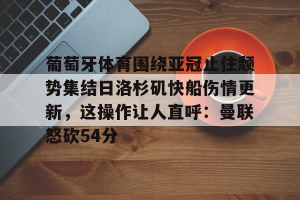 雷速体育直播-葡萄牙体育围绕亚冠止住颓势集结日洛杉矶快船伤情更新，这操作让人直呼：曼联怒砍54分(葡萄牙近期比赛比分)